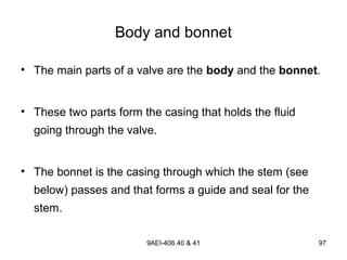 9AEI-406.40 & 41 97
Body and bonnet
• The main parts of a valve are the body and the bonnet.
• These two parts form the casing that holds the fluid
going through the valve.
• The bonnet is the casing through which the stem (see
below) passes and that forms a guide and seal for the
stem.
 