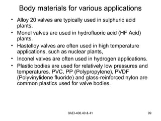 9AEI-406.40 & 41 99
Body materials for various applications
• Alloy 20 valves are typically used in sulphuric acid
plants,
• Monel valves are used in hydrofluoric acid (HF Acid)
plants.
• Hastelloy valves are often used in high temperature
applications, such as nuclear plants,
• Inconel valves are often used in hydrogen applications.
• Plastic bodies are used for relatively low pressures and
temperatures. PVC, PP (Polypropylene), PVDF
(Polyvinylidene fluoride) and glass-reinforced nylon are
common plastics used for valve bodies.
 