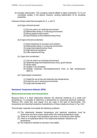 CHE660 – Process Control & Instrumentations Class Notes on Instrumentations
Abdul Aziz Ishak, Faculty of Chemical Engineering, Univ. Teknologi MARA, Shah Alam 21/26
(4) Insulator deterioration: The insulating material (MgO) is highly hydrophilic. If it is not
completely sealed, it will absorb moisture, causing deterioration of its insulating
properties.
Features of base metal thermocouples (K, E, J, and T)
(a) K-type (chromel-alumel)
(1) Can be used in an oxidizing environment
(2) Deteriorates slowly in a reducing environment
(3) Strong against metal vapors
(4) Good linearity of thermoelectromotive force
(b) E-type (chromel-constantan)
(1) Good resistance to corrosion and oxidation
(2) Deteriorates slowly in a reducing environment
(3) Large thermoelectromotive force
(4) High electrical resistance
(5) Little measurement lag
(c) J-type (iron-constantan)
(1) Can be used in an reducing environment
(2) Relatively large thermoelectromotive force; good linearity
(3) Rusts easily
(4) Quality is not consistent
(5) Exhibits hysteresis thermoelectromotive force at high temperatures
(800°C)
(d) T-type(copper-constantan)
(1) Suited for use at low and extremely low temperatures
(2) Suited for use in reducing environments
(3) Large heat transfer error
Resistance Temperature Detector (RTD)
Measurement principle and characteristics
Because there is a fixed relationship between the electrical resistance of a metal and
temperature, it is possible to determine a temperature by measuring electrical resistance.
Platinum (Pt), nickel (Ni), and copper (Cu) are used in this type of thermometer. The
temperature and electrical resistance characteristics of these metals are shown in Fig. 3.20.
Thermometer materials must satisfy the following conditions.
(1) The relationship between temperature and electrical resistance must be
continuous and have unique values within the working temperature range.
(2) There is no change in the resistance over time or according to other factors.
(3) There is no hysteresis effect in the relationship between resistance and
temperature.
(4) The material is resistant to corrosion, thus stable.
 