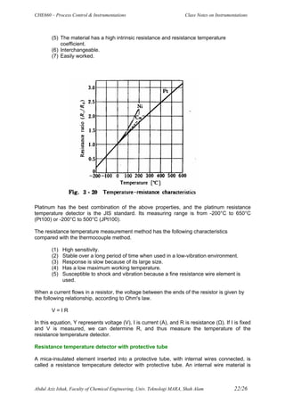 CHE660 – Process Control & Instrumentations Class Notes on Instrumentations
Abdul Aziz Ishak, Faculty of Chemical Engineering, Univ. Teknologi MARA, Shah Alam 22/26
(5) The material has a high intrinsic resistance and resistance temperature
coefficient.
(6) Interchangeable.
(7) Easily worked.
Platinum has the best combination of the above properties, and the platinum resistance
temperature detector is the JIS standard. Its measuring range is from -200°C to 650°C
(Pt100) or -200°C to 500°C (JPt100).
The resistance temperature measurement method has the following characteristics
compared with the thermocouple method.
(1) High sensitivity.
(2) Stable over a long period of time when used in a low-vibration environment.
(3) Response is slow because of its large size.
(4) Has a low maximum working temperature.
(5) Susceptible to shock and vibration because a fine resistance wire element is
used.
When a current flows in a resistor, the voltage between the ends of the resistor is given by
the following relationship, according to Ohm's law.
V = I R
In this equation, Y represents voltage (V), I is current (A), and R is resistance (Ω). If I is fixed
and V is measured, we can determine R, and thus measure the temperature of the
resistance temperature detector.
Resistance temperature detector with protective tube
A mica-insulated element inserted into a protective tube, with internal wires connected, is
called a resistance tempecature detector with protective tube. An internal wire material is
 