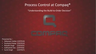 Process Control at Compaq®
Presented by –
• Debarpan Haldar (2207010)
• Dushyant Pratap (2207014)
• Rishabh Singh (2207025)
• Subhashish Das (2207026)
• Sumit Singh (2207027)
“Understanding the Build-to-Order Decision”
 
