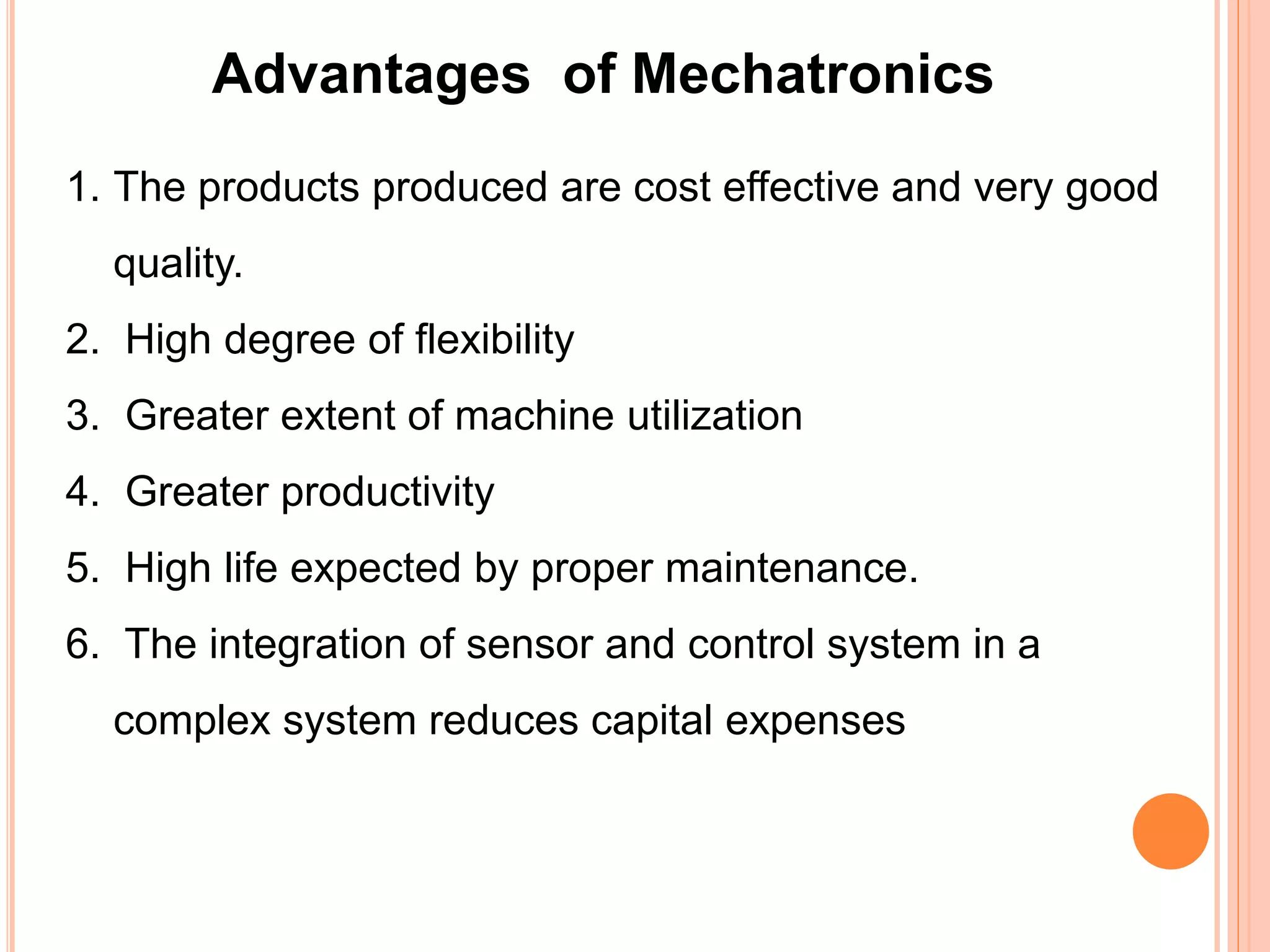 Advantages of Mechatronics
1. The products produced are cost effective and very good
quality.
2. High degree of flexibility
3. Greater extent of machine utilization
4. Greater productivity
5. High life expected by proper maintenance.
6. The integration of sensor and control system in a
complex system reduces capital expenses
 