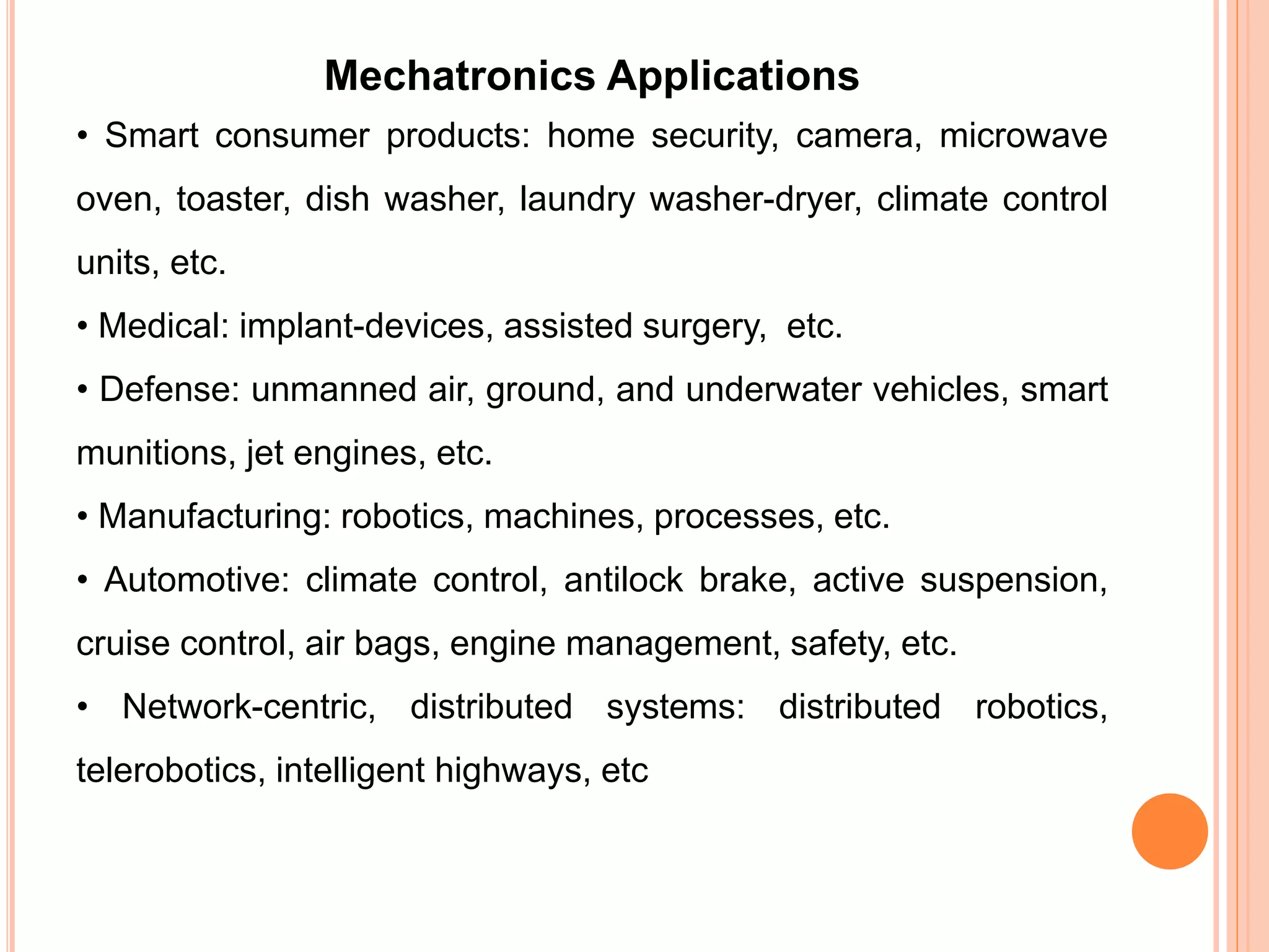 Mechatronics Applications
• Smart consumer products: home security, camera, microwave
oven, toaster, dish washer, laundry washer-dryer, climate control
units, etc.
• Medical: implant-devices, assisted surgery, etc.
• Defense: unmanned air, ground, and underwater vehicles, smart
munitions, jet engines, etc.
• Manufacturing: robotics, machines, processes, etc.
• Automotive: climate control, antilock brake, active suspension,
cruise control, air bags, engine management, safety, etc.
• Network-centric, distributed systems: distributed robotics,
telerobotics, intelligent highways, etc
 