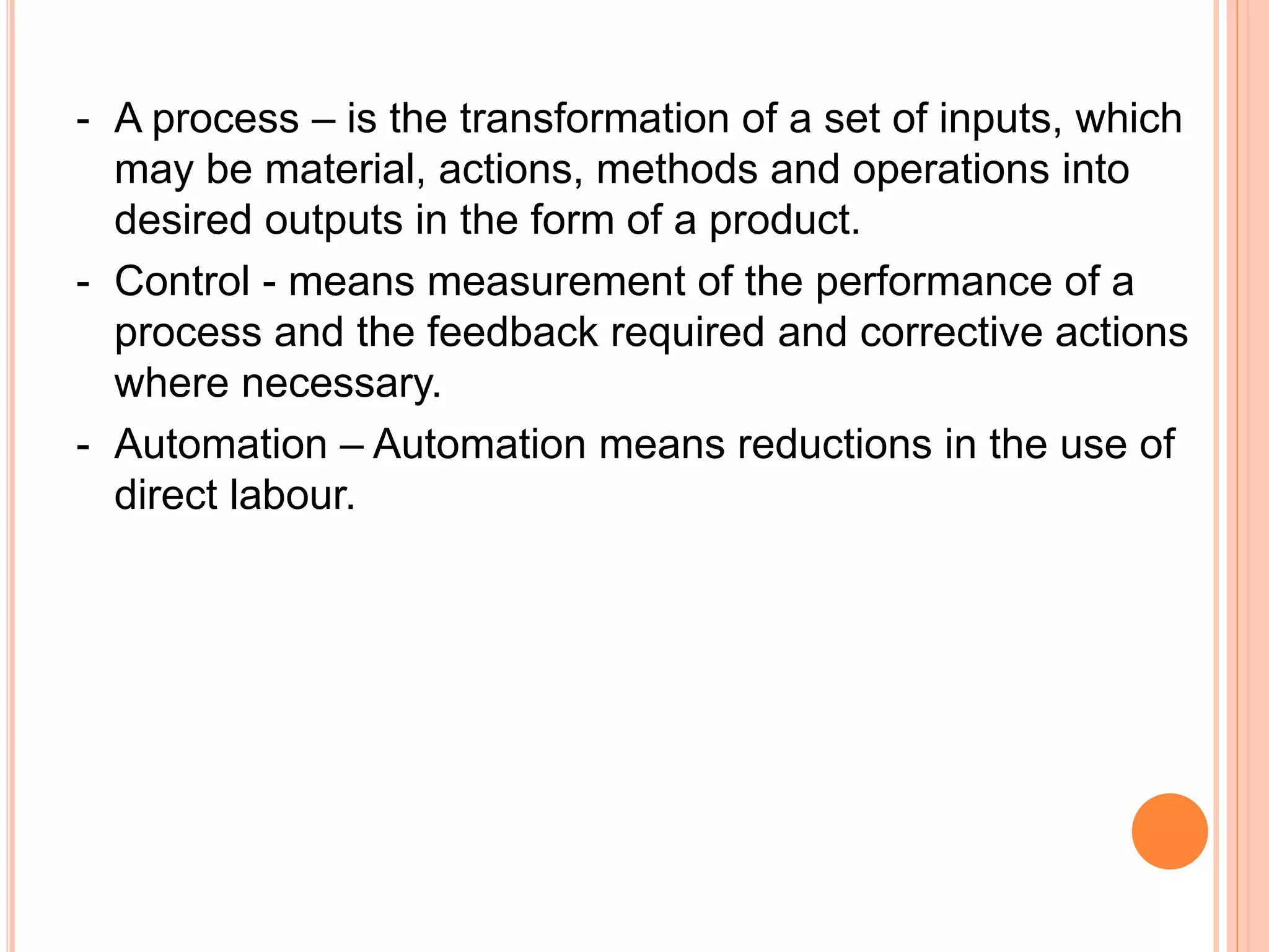 - A process – is the transformation of a set of inputs, which
may be material, actions, methods and operations into
desired outputs in the form of a product.
- Control - means measurement of the performance of a
process and the feedback required and corrective actions
where necessary.
- Automation – Automation means reductions in the use of
direct labour.
 