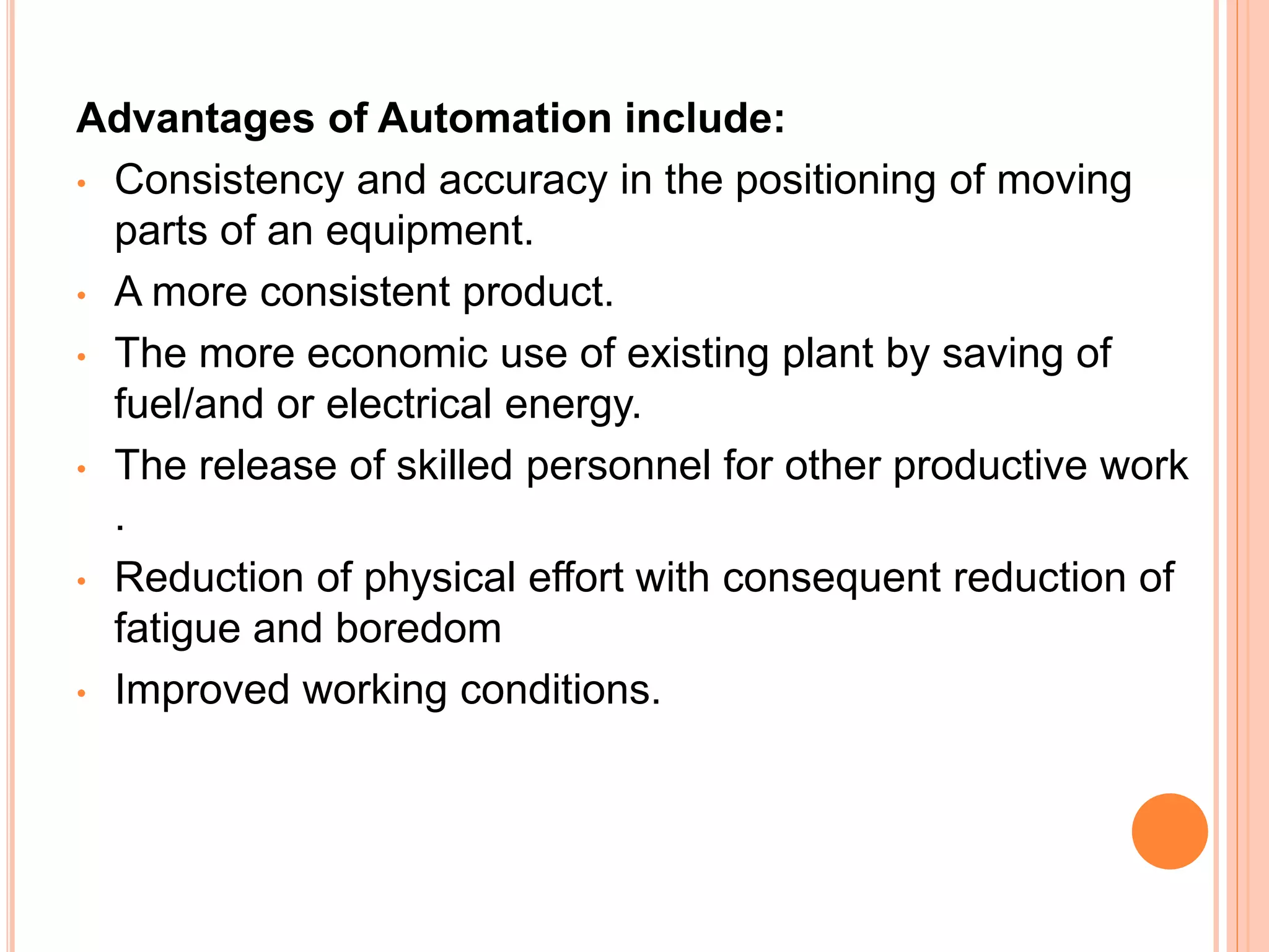 Advantages of Automation include:
• Consistency and accuracy in the positioning of moving
parts of an equipment.
• A more consistent product.
• The more economic use of existing plant by saving of
fuel/and or electrical energy.
• The release of skilled personnel for other productive work
.
• Reduction of physical effort with consequent reduction of
fatigue and boredom
• Improved working conditions.
 