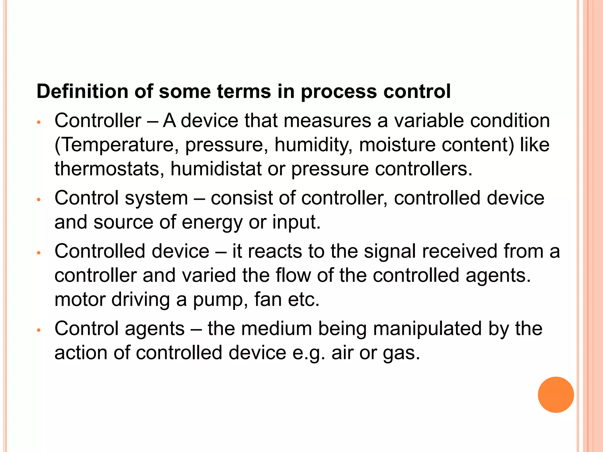 Definition of some terms in process control
• Controller – A device that measures a variable condition
(Temperature, pressure, humidity, moisture content) like
thermostats, humidistat or pressure controllers.
• Control system – consist of controller, controlled device
and source of energy or input.
• Controlled device – it reacts to the signal received from a
controller and varied the flow of the controlled agents.
motor driving a pump, fan etc.
• Control agents – the medium being manipulated by the
action of controlled device e.g. air or gas.
 
