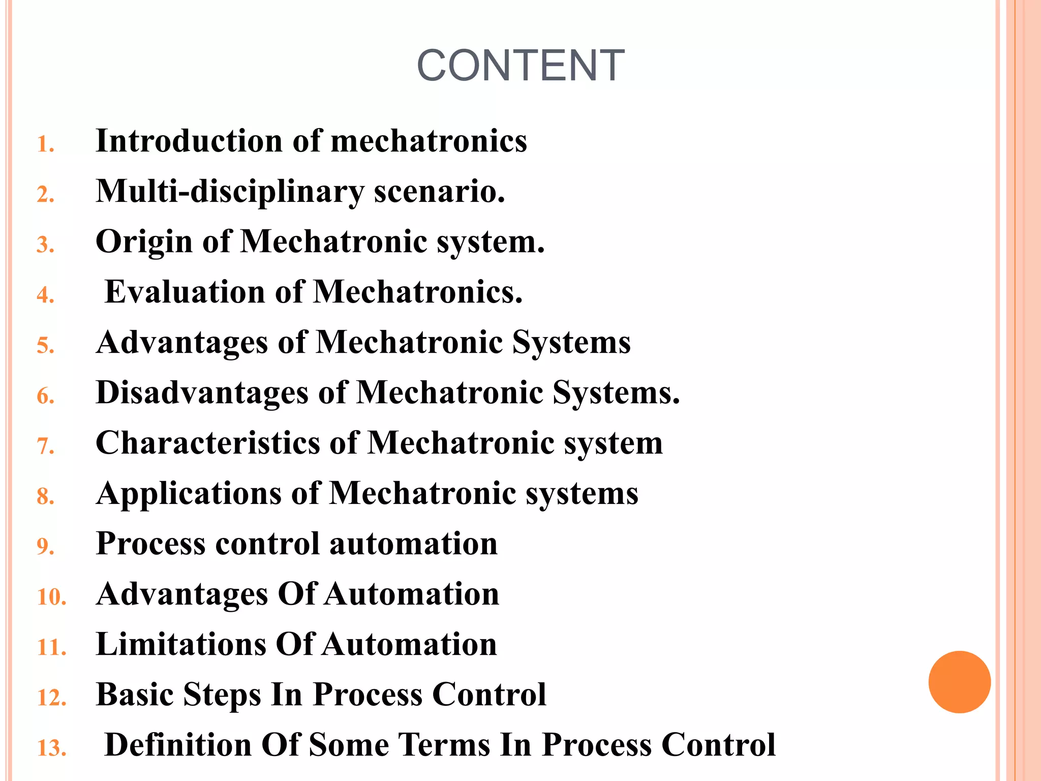 CONTENT
1. Introduction of mechatronics
2. Multi-disciplinary scenario.
3. Origin of Mechatronic system.
4. Evaluation of Mechatronics.
5. Advantages of Mechatronic Systems
6. Disadvantages of Mechatronic Systems.
7. Characteristics of Mechatronic system
8. Applications of Mechatronic systems
9. Process control automation
10. Advantages Of Automation
11. Limitations Of Automation
12. Basic Steps In Process Control
13. Definition Of Some Terms In Process Control
 