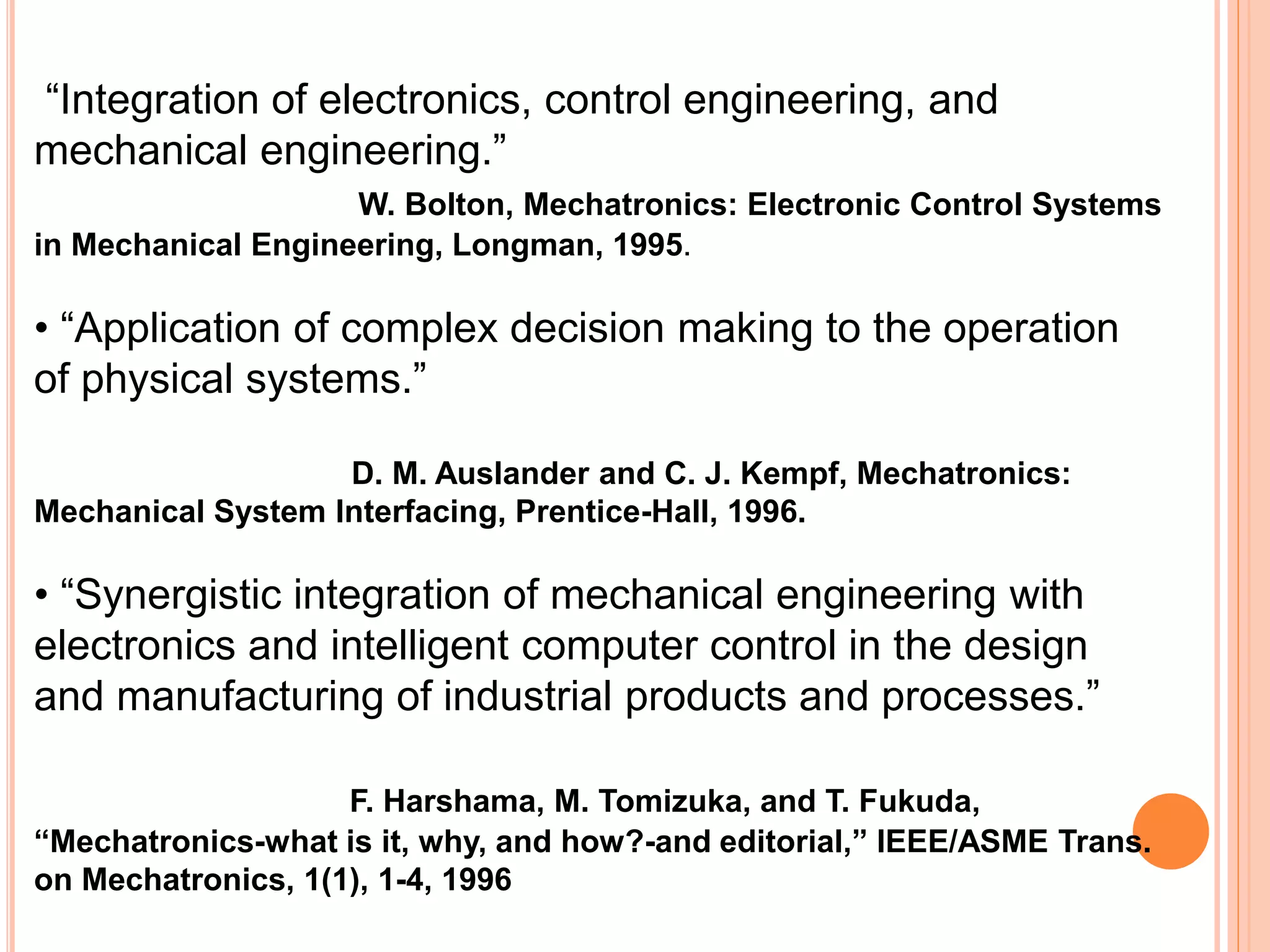 “Integration of electronics, control engineering, and
mechanical engineering.”
W. Bolton, Mechatronics: Electronic Control Systems
in Mechanical Engineering, Longman, 1995.
• “Application of complex decision making to the operation
of physical systems.”
D. M. Auslander and C. J. Kempf, Mechatronics:
Mechanical System Interfacing, Prentice-Hall, 1996.
• “Synergistic integration of mechanical engineering with
electronics and intelligent computer control in the design
and manufacturing of industrial products and processes.”
F. Harshama, M. Tomizuka, and T. Fukuda,
“Mechatronics-what is it, why, and how?-and editorial,” IEEE/ASME Trans.
on Mechatronics, 1(1), 1-4, 1996
 