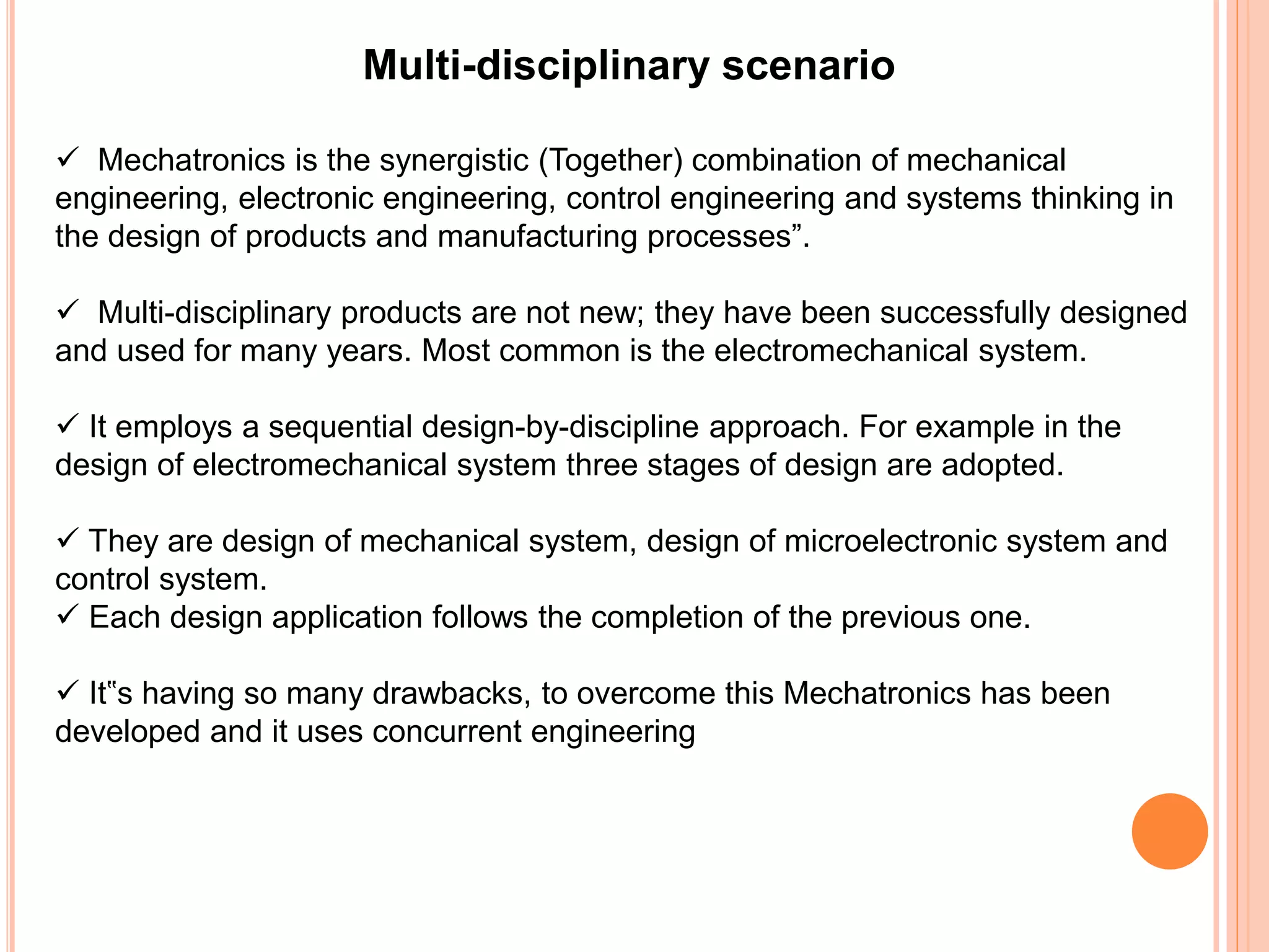 Multi-disciplinary scenario
 Mechatronics is the synergistic (Together) combination of mechanical
engineering, electronic engineering, control engineering and systems thinking in
the design of products and manufacturing processes”.
 Multi-disciplinary products are not new; they have been successfully designed
and used for many years. Most common is the electromechanical system.
 It employs a sequential design-by-discipline approach. For example in the
design of electromechanical system three stages of design are adopted.
 They are design of mechanical system, design of microelectronic system and
control system.
 Each design application follows the completion of the previous one.
 It‟s having so many drawbacks, to overcome this Mechatronics has been
developed and it uses concurrent engineering
 