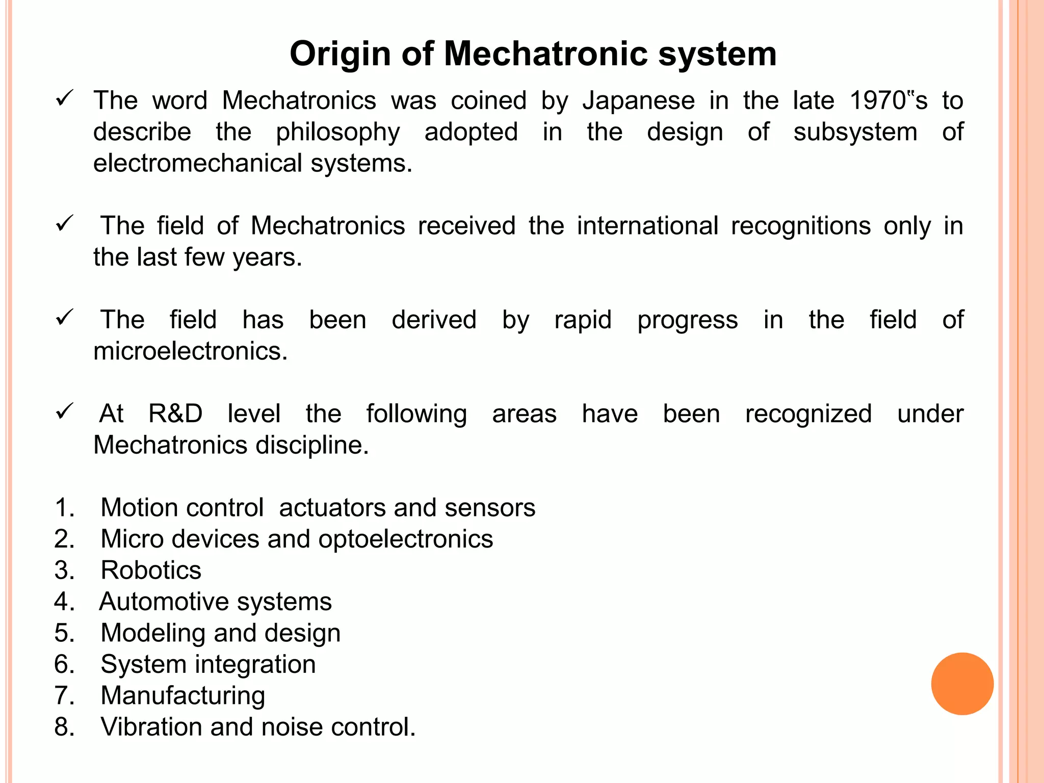 Origin of Mechatronic system
 The word Mechatronics was coined by Japanese in the late 1970‟s to
describe the philosophy adopted in the design of subsystem of
electromechanical systems.
 The field of Mechatronics received the international recognitions only in
the last few years.
 The field has been derived by rapid progress in the field of
microelectronics.
 At R&D level the following areas have been recognized under
Mechatronics discipline.
1. Motion control actuators and sensors
2. Micro devices and optoelectronics
3. Robotics
4. Automotive systems
5. Modeling and design
6. System integration
7. Manufacturing
8. Vibration and noise control.
 