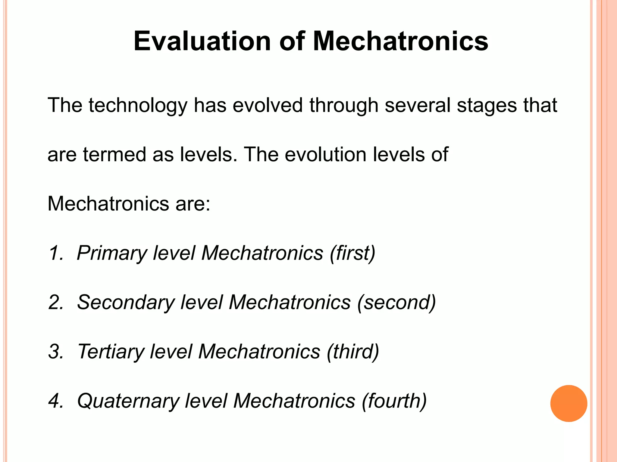 Evaluation of Mechatronics
The technology has evolved through several stages that
are termed as levels. The evolution levels of
Mechatronics are:
1. Primary level Mechatronics (first)
2. Secondary level Mechatronics (second)
3. Tertiary level Mechatronics (third)
4. Quaternary level Mechatronics (fourth)
 