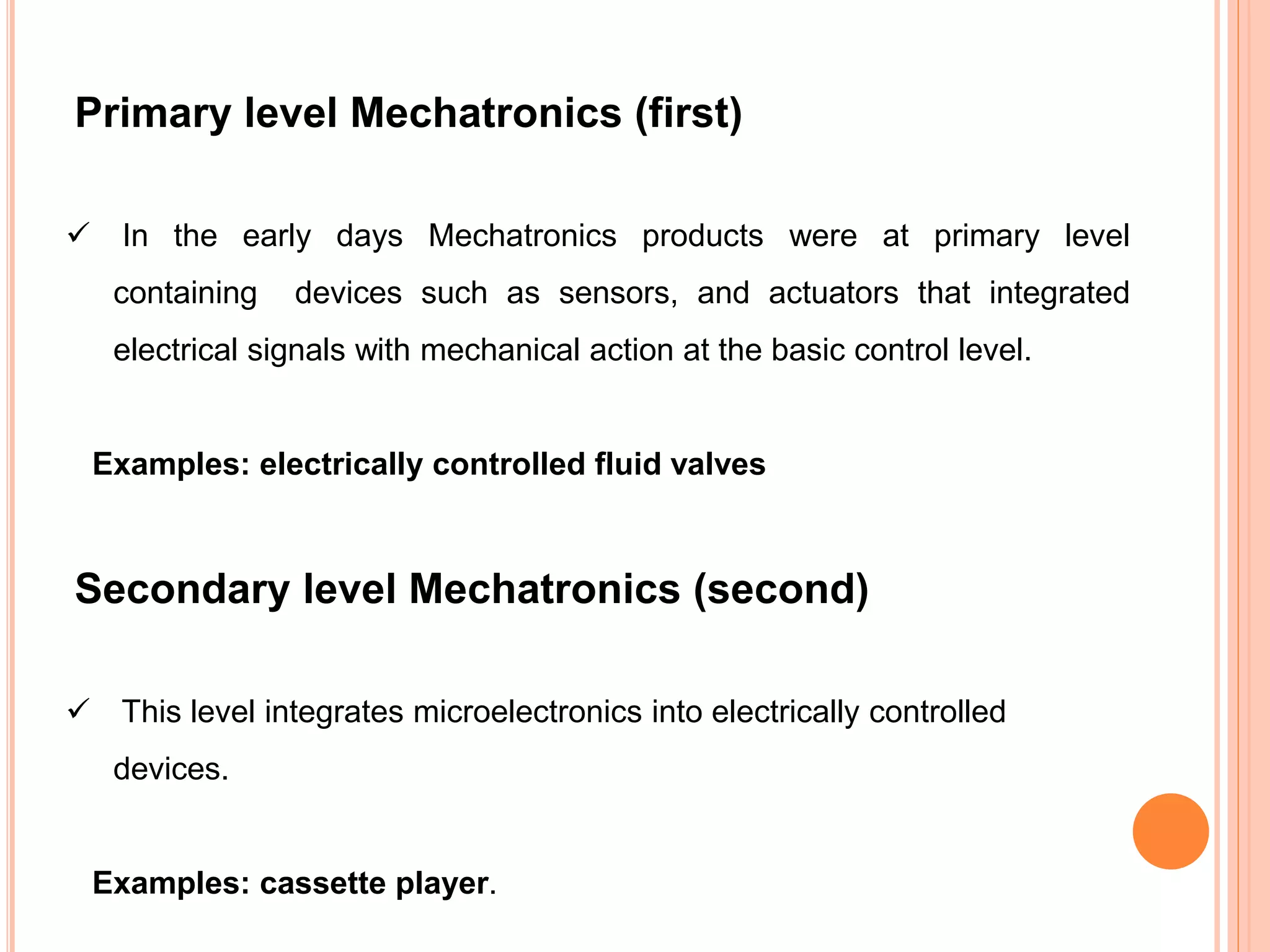 Primary level Mechatronics (first)
 In the early days Mechatronics products were at primary level
containing devices such as sensors, and actuators that integrated
electrical signals with mechanical action at the basic control level.
Examples: electrically controlled fluid valves
Secondary level Mechatronics (second)
 This level integrates microelectronics into electrically controlled
devices.
Examples: cassette player.
 