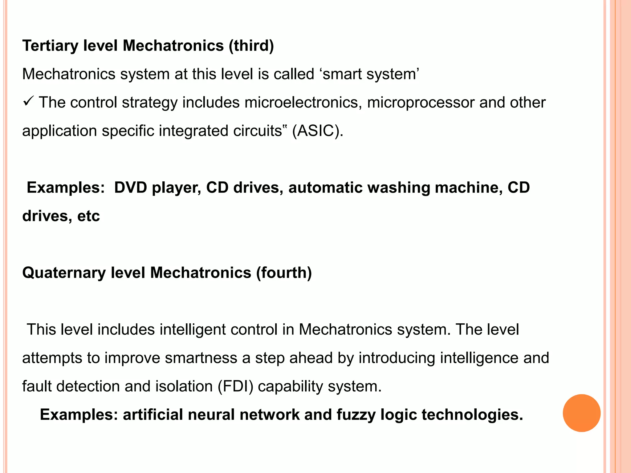 Tertiary level Mechatronics (third)
Mechatronics system at this level is called ‘smart system’
 The control strategy includes microelectronics, microprocessor and other
application specific integrated circuits‟ (ASIC).
Examples: DVD player, CD drives, automatic washing machine, CD
drives, etc
Quaternary level Mechatronics (fourth)
This level includes intelligent control in Mechatronics system. The level
attempts to improve smartness a step ahead by introducing intelligence and
fault detection and isolation (FDI) capability system.
Examples: artificial neural network and fuzzy logic technologies.
 
