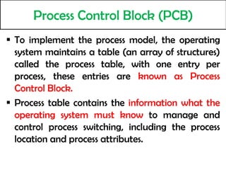 Process Control Block (PCB)
 To implement the process model, the operating
system maintains a table (an array of structures)
called the process table, with one entry per
process, these entries are known as Process
Control Block.
 Process table contains the information what the
operating system must know to manage and
control process switching, including the process
location and process attributes.
 
