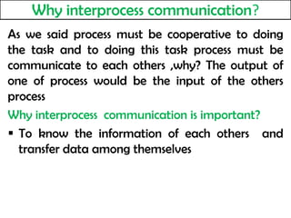 Why interprocess communication?
As we said process must be cooperative to doing
the task and to doing this task process must be
communicate to each others ,why? The output of
one of process would be the input of the others
process
Why interprocess communication is important?
 To know the information of each others and
transfer data among themselves
 