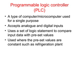 Programmable logic controller (PLC) A type of computer/microcomputer used for a single purpose Accepts analogue and digital inputs Uses a set of logic statement to compare input data with pre-set values Used where the pre-set values are constant such as refrigeration plant 