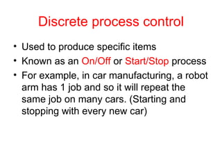 Discrete process control Used to produce specific items Known as an  On/Off  or  Start/Stop  process  For example, in car manufacturing, a robot arm has 1 job and so it will repeat the same job on many cars. (Starting and stopping with every new car) 