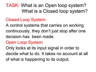 TASK:  What is an Open loop system?   What is a Closed loop system? Closed Loop System :   A control systems that carries on working continuously, they don’t just stop after one decision has  been made. Open Loop System:  Only looks at its input signal in order to decide what to do. It takes no account at all of what is happening to its output.  