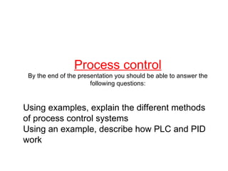 Process control By the end of the presentation you should be able to answer the following questions: Using examples, explain the different methods of process control systems Using an example, describe how PLC and PID work 
