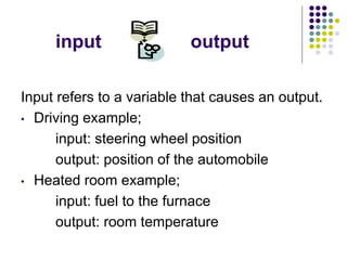 input output
Input refers to a variable that causes an output.
• Driving example;
input: steering wheel position
output: position of the automobile
• Heated room example;
input: fuel to the furnace
output: room temperature
 