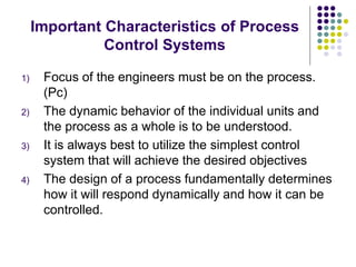 Important Characteristics of Process
Control Systems
1) Focus of the engineers must be on the process.
(Pc)
2) The dynamic behavior of the individual units and
the process as a whole is to be understood.
3) It is always best to utilize the simplest control
system that will achieve the desired objectives
4) The design of a process fundamentally determines
how it will respond dynamically and how it can be
controlled.
 