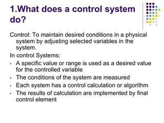 1.What does a control system
do?
Control: To maintain desired conditions in a physical
system by adjusting selected variables in the
system.
In control Systems:
• A specific value or range is used as a desired value
for the controlled variable
• The conditions of the system are measured
• Each system has a control calculation or algorithm
• The results of calculation are implemented by final
control element
 