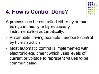 4. How is Control Done?
A process can be controlled either by human
beings manually or by necessary
instrumentation automatically.
• Automobile driving example; feedback control
by human action
• Most automatic control is implemented with
electronic equipment which uses levels of
current or voltage to represent values to be
communicated.
 