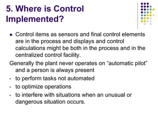5. Where is Control
Implemented?
 Control items as sensors and final control elements
are in the process and displays and control
calculations might be both in the process and in the
centralized control facility.
Generally the plant never operates on “automatic pilot”
and a person is always present
• to perform tasks not automated
• to optimize operations
• to interfere with situations when an unusual or
dangerous situation occurs.
 