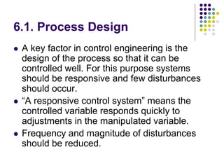 6.1. Process Design
 A key factor in control engineering is the
design of the process so that it can be
controlled well. For this purpose systems
should be responsive and few disturbances
should occur.
 “A responsive control system” means the
controlled variable responds quickly to
adjustments in the manipulated variable.
 Frequency and magnitude of disturbances
should be reduced.
 