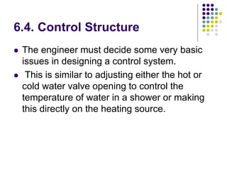 6.4. Control Structure
 The engineer must decide some very basic
issues in designing a control system.
 This is similar to adjusting either the hot or
cold water valve opening to control the
temperature of water in a shower or making
this directly on the heating source.
 