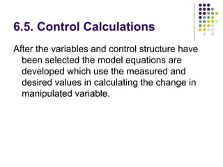 6.5. Control Calculations
After the variables and control structure have
been selected the model equations are
developed which use the measured and
desired values in calculating the change in
manipulated variable.
 