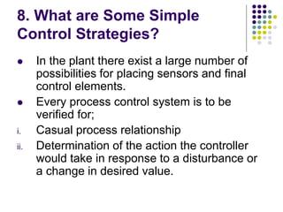 8. What are Some Simple
Control Strategies?
 In the plant there exist a large number of
possibilities for placing sensors and final
control elements.
 Every process control system is to be
verified for;
i. Casual process relationship
ii. Determination of the action the controller
would take in response to a disturbance or
a change in desired value.
 