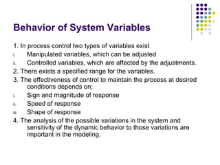 Behavior of System Variables
1. In process control two types of variables exist
i. Manipulated variables, which can be adjusted
ii. Controlled variables, which are affected by the adjustments.
2. There exists a specified range for the variables.
3. The effectiveness of control to maintain the process at desired
conditions depends on;
i. Sign and magnitude of response
ii. Speed of response
iii. Shape of response
4. The analysis of the possible variations in the system and
sensitivity of the dynamic behavior to those variations are
important in the modeling.
 