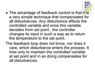  The advantage of feedback control is that it is
a very simple technique that compensates for
all disturbances. Any disturbance affects the
controlled variable and once this variable
deviates from set point , the controller
changes its input in such a way as to return
the temperature to the set point.
The feedback loop does not know, nor does it
care, which disturbance enters the process. It
tries only to maintain the controlled variable
at set point and in so doing compensates for
all disturbances.
 