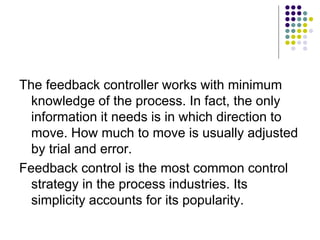 The feedback controller works with minimum
knowledge of the process. In fact, the only
information it needs is in which direction to
move. How much to move is usually adjusted
by trial and error.
Feedback control is the most common control
strategy in the process industries. Its
simplicity accounts for its popularity.
 