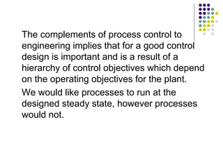 The complements of process control to
engineering implies that for a good control
design is important and is a result of a
hierarchy of control objectives which depend
on the operating objectives for the plant.
We would like processes to run at the
designed steady state, however processes
would not.
 