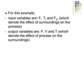  For this example;
• input variables are: Fi, Ti and Fst (which
denote the effect of surroundings on the
process)
• output variables are: F, V and T (which
denote the effect of process on the
surroundings)
 