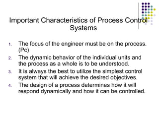Important Characteristics of Process Control
Systems
1. The focus of the engineer must be on the process.
(Pc)
2. The dynamic behavior of the individual units and
the process as a whole is to be understood.
3. It is always the best to utilize the simplest control
system that will achieve the desired objectives.
4. The design of a process determines how it will
respond dynamically and how it can be controlled.
 