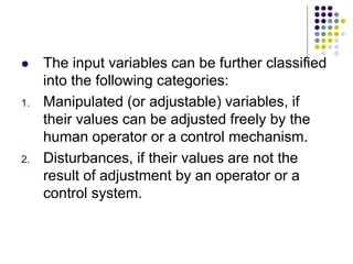  The input variables can be further classified
into the following categories:
1. Manipulated (or adjustable) variables, if
their values can be adjusted freely by the
human operator or a control mechanism.
2. Disturbances, if their values are not the
result of adjustment by an operator or a
control system.
 