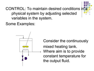 CONTROL: To maintain desired conditions in a
physical system by adjusting selected
variables in the system.
Some Examples:
Consider the continuously
mixed heating tank.
Where aim is to provide
constant temperature for
the output fluid.
 