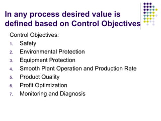 In any process desired value is
defined based on Control Objectives
Control Objectives:
1. Safety
2. Environmental Protection
3. Equipment Protection
4. Smooth Plant Operation and Production Rate
5. Product Quality
6. Profit Optimization
7. Monitoring and Diagnosis
 