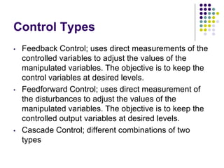 Control Types
• Feedback Control; uses direct measurements of the
controlled variables to adjust the values of the
manipulated variables. The objective is to keep the
control variables at desired levels.
• Feedforward Control; uses direct measurement of
the disturbances to adjust the values of the
manipulated variables. The objective is to keep the
controlled output variables at desired levels.
• Cascade Control; different combinations of two
types
 