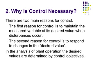 2. Why is Control Necessary?
There are two main reasons for control.
The first reason for control is to maintain the
measured variable at its desired value when
disturbances occur.
The second reason for control is to respond
to changes in the “desired value”.
In the analysis of plant operation the desired
values are determined by control objectives.
 