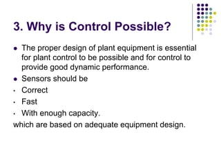 3. Why is Control Possible?
 The proper design of plant equipment is essential
for plant control to be possible and for control to
provide good dynamic performance.
 Sensors should be
• Correct
• Fast
• With enough capacity.
which are based on adequate equipment design.
 