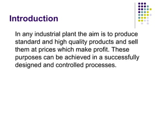 Introduction
In any industrial plant the aim is to produce
standard and high quality products and sell
them at prices which make profit. These
purposes can be achieved in a successfully
designed and controlled processes.
 
