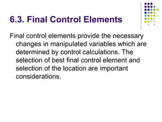 6.3. Final Control Elements
Final control elements provide the necessary
changes in manipulated variables which are
determined by control calculations. The
selection of best final control element and
selection of the location are important
considerations.
 