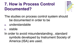 7. How is Process Control
Documented?
The studies on process control system should
be documented in order to be
a. understandable
b. stable
In order to avoid misunderstanding , standard
symbols developed by Instrument Society of
America (ISA) are used.
 