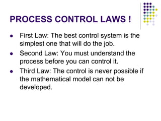 PROCESS CONTROL LAWS !
 First Law: The best control system is the
simplest one that will do the job.
 Second Law: You must understand the
process before you can control it.
 Third Law: The control is never possible if
the mathematical model can not be
developed.
 