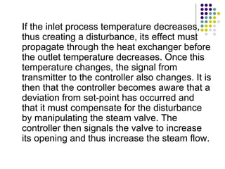 If the inlet process temperature decreases,
thus creating a disturbance, its effect must
propagate through the heat exchanger before
the outlet temperature decreases. Once this
temperature changes, the signal from
transmitter to the controller also changes. It is
then that the controller becomes aware that a
deviation from set-point has occurred and
that it must compensate for the disturbance
by manipulating the steam valve. The
controller then signals the valve to increase
its opening and thus increase the steam flow.
 