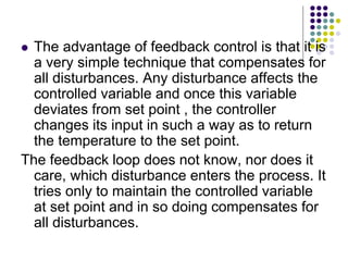  The advantage of feedback control is that it is
a very simple technique that compensates for
all disturbances. Any disturbance affects the
controlled variable and once this variable
deviates from set point , the controller
changes its input in such a way as to return
the temperature to the set point.
The feedback loop does not know, nor does it
care, which disturbance enters the process. It
tries only to maintain the controlled variable
at set point and in so doing compensates for
all disturbances.
 